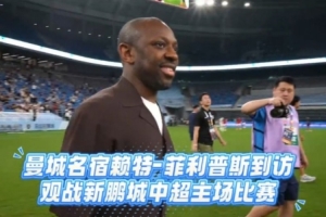 赖特·菲利普斯亲临新鹏城主场，感受中超赛场与深圳足球氛围